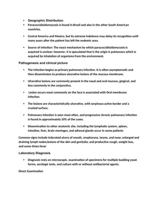 • Geographic Distribution
• Paracoccidioidomycosis is found in Brazil and also in the other South American
countries,
• Central America and Mexico, but its extreme indolence may delay its recognition until
many years after the patient has left the endemic area.
• Source of infection: The exact mechanism by which paracoccidioidomycosis is
acquired is unclear; however, it is speculated that is the origin is pulmonary which is
acquired by inhalation of organisms from the environment.
Pathogenesis and clinical picture
• The infection begins as primary pulmonary infection. It is often asymptomatic and
then disseminates to produce ulcerative lesions of the mucous membrane.
• Ulcerative lesions are commonly present in the nasal and oral mucous, gingival, and
less commonly in the conjunctiva.
• Lesion occurs most commonly on the face is associated with Oral membrane
infection.
• The lesions are characteristically ulcerative, with serpinous active border and a
crusted surface.
• Pulmonary infection is seen most often, and progressive chronic pulmonary infection
is found in approximately 50% of the cases.
• Dissemination to other anatomic site, including the lymphatic system, spleen,
intestine, liver, brain meninges, and adrenal glands occur in some patients
Common signs include indurated ulcers of mouth, oropharynx, larynx, and nose; enlarged and
draining lymph nodes;lesions of the skin and genitalia; and productive cough, weight loss,
and some times fever
Laboratory Diagnosis
• Diagnosis rests on microscopic, examination of specimens for multiple budding yeast
forms, serologic tests, and culture with or without antibacterial agents.
Direct Examination
 