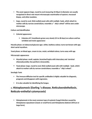 • The yeast appears large, round to oval measuring 10-40µm in diameter are usually
recognized in direct wet mount microsocopic examination of sputum, mucousal
biopsy, and other exudates.
• large, round to oval, thick-walled yeast cells with multiple buds, which attach to
mother cells by narrow constrictions; resemble a “ ship’s wheel” will be seen under
microscope.
Culture and identification
 Colonial appearance
 Colonies of P. brasiliensis grows very slowly (21 to 28 days) on culture and has
wrinkled and moist appearance
Mycelia phase: on Sabouraud glucose agar, white, leathery colony; turns tan-brown with age;
short aerial mycelium.
Yeast phase: on blood agar, cream to tan, moist, wrinkled colony; turns waxy with age
Microscopic appearance
 Mycelial phase: small, septate, branched hypha with intercalary and terminal
chlamydoconidia; few periform micoconidia.
 Yeast phase: large, round to oval, thick-walled yeast cells with multiple buds, which
attach to mother cells by narrow constrictions; resemble a “ ship’s wheel”.
Serologic Tests
• The immuno-diffusion test for specific antibodies is highly valuable for diagnosis,
prognosis and disappears with regression.
• It is also valuable for identifying the fungus.
4. Histoplasmosis (Darling ‘s disease, Reticuloendotheliosis,
Reticulo-enthelial cytomycosis)
• Histoplasmosis is the most common type of systemic fungal infection caused by
Histoplasma capsulatum (classic or small form) and Histoplasma duboissi (African or
large form).
 