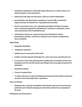 • Histoplasma capsulatum is a dimorphic fungus that grows as a mold in nature or on
sabourauds agar at room temperature.
• Hyphae bear both large and small spores, which are used for identification.
• Samuel Darling, who discovered H. capsulatum in around 1900, so-named the
organism because he mistook it for a capsulated animal parasite.
• Since it is now known to be a non- capsulated saprophytic soil fungus, its present
name is obviously inappropriate. Histoplasmosis, caused by H. capsulatum, shared
many characteristics with coccidioidomycosis.
• Both diseases extend over a spectrum from acute self-limited to chronic,
granulomatous infection, and both are endemic in man. However, histoplasmosis
occurs worldwide.
Epidemiology
• Geographic Distribution
• Histoplasma capsulatum
• infection occurs in many parts of the world,
• notably in the USA along the Mississippi river, and in many areas along the East cost
• It is common in areas with optimal growth conditions like accumulation of bird or bat
droppings enrich the soil with nutrient (eg. Nitrogen) that encourages the growth of H.
capsulatum.
• Histoplasma duboissi
• It occurs in tropical Africa.
• It is often referred to as large cell histoplasmosis because the intracellular yeast forms
are three to four times larger than H. capsulatum.
Source of infection
• Histoplasmosis is acquired via inhalation of the infective units from the environment;
particularly soil enriched by dropping of certain birds and bats that are deposited in
the lungs.
Pathogenesis and clinical picture
 