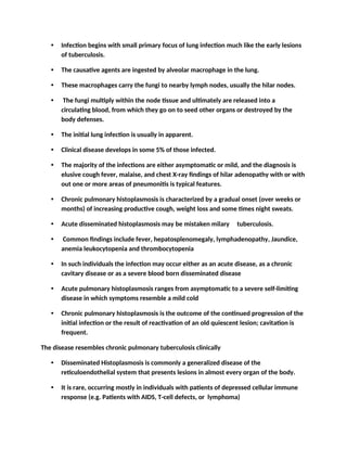• Infection begins with small primary focus of lung infection much like the early lesions
of tuberculosis.
• The causative agents are ingested by alveolar macrophage in the lung.
• These macrophages carry the fungi to nearby lymph nodes, usually the hilar nodes.
• The fungi multiply within the node tissue and ultimately are released into a
circulating blood, from which they go on to seed other organs or destroyed by the
body defenses.
• The initial lung infection is usually in apparent.
• Clinical disease develops in some 5% of those infected.
• The majority of the infections are either asymptomatic or mild, and the diagnosis is
elusive cough fever, malaise, and chest X-ray findings of hilar adenopathy with or with
out one or more areas of pneumonitis is typical features.
• Chronic pulmonary histoplasmosis is characterized by a gradual onset (over weeks or
months) of increasing productive cough, weight loss and some times night sweats.
• Acute disseminated histoplasmosis may be mistaken milary tuberculosis.
• Common findings include fever, hepatosplenomegaly, lymphadenopathy, Jaundice,
anemia leukocytopenia and thrombocytopenia
• In such individuals the infection may occur either as an acute disease, as a chronic
cavitary disease or as a severe blood born disseminated disease
• Acute pulmonary histoplasmosis ranges from asymptomatic to a severe self-limiting
disease in which symptoms resemble a mild cold
• Chronic pulmonary histoplasmosis is the outcome of the continued progression of the
initial infection or the result of reactivation of an old quiescent lesion; cavitation is
frequent.
The disease resembles chronic pulmonary tuberculosis clinically
• Disseminated Histoplasmosis is commonly a generalized disease of the
reticuloendothelial system that presents lesions in almost every organ of the body.
• It is rare, occurring mostly in individuals with patients of depressed cellular immune
response (e.g. Patients with AIDS, T-cell defects, or lymphoma)
 