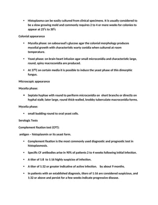 • Histoplasma can be easily cultured from clinical specimens. It is usually considered to
be a slow growing mold and commonly requires 2 to 4 or more weeks for colonies to
appear at 250
c to 300
c
Colonial appearance
• Mycelia phase: on sabouraud’s glucose agar the colonial morphology produces
mycelial growth with characteristic warty conidia when cultured at room
temperature.
• Yeast phase: on brain heart infusion agar small microconidia and characteristic large,
round, spiny macroconidia are produced.
• At 370
C on certain media it is possible to induce the yeast phase of this dimorphic
fungus.
Microscopic appearance
Mycelia phase:
 Septate hyphae with round to periform microconidia on short branchs or directly on
hyphal stalk; later large, round thick-walled, knobby tuberculate macroconidia forms.
Mycelia phase:
• small budding round to oval yeast cells.
Serologic Tests
Complement fixation test (CFT):
antigen – histoplasmin or its yeast form.
• Complement fixation is the most commonly used diagnostic and prognostic test in
histoplasmosis.
• Specific CF antibodies arise in 90% of patients 2 to 4 weeks following initial infection.
• A titer of 1:8 to 1:16 highly suspicios of infection.
• A titer of 1:32 or greater indicative of active infection. by about 9 months.
• In patients with an established diagnosis, titers of 1:16 are considered suspicious, and
1:32 or above and persist for a few weeks indicate progressive disease.
 