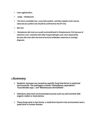 • Latex agglutination;
• antige - Histiplasmin.
• The test is unreliable;may cause false positive and false negative teste may be
observed.any positive test should be confirmed by the CFT test.
• Skin test
• Histoplasma skin tests are usually contraindicated in histoplasmosis, first because of
extensive cross- reactivity with other fungal pathogens and, more importantly,
because skin tests alter the level of humoral antibodies important in serologic
diagnosis.
5.Summary
 Systemic mycoses are caused by specific fungi that thrive in particular
environments. The pathogens include *Histoplasma capsulatum*,
*Coccidioides spp.*, and *Blastomyces dermatitidis*.
 Infections arise from environmental sources such as soil enriched with
organic matter or dust storms.
 These fungi exist in two forms: a mold form found in the environment and a
yeast form in human tissues.
 