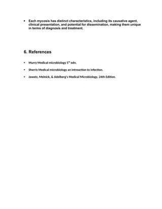  Each mycosis has distinct characteristics, including its causative agent,
clinical presentation, and potential for dissemination, making them unique
in terms of diagnosis and treatment.
6. References
• Murry Medical microbiology 5th
edn.
• Sherris Medical microbiology an introuction to infection.
• Jawetz, Melnick, & Adelberg's Medical Microbiology, 24th Edition.
 
