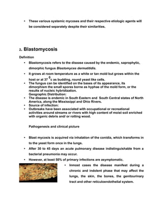 • These various systemic mycoses and their respective etiologic agents will
be considered separately despite their similarities.
2. Blastomycosis
Definition
• Blastomycosis refers to the disease caused by the endemic, saprophytic,
dimorphic fungus Blastomyces dermatitidis.
• It grows at room temperature as a white or tan mold but grows within the
host or at 37
0
c as budding, round yeast like cells.
• The fungus can be identified on the bases of its appearance, its
dimorphism the small spores borne as hyphae of the mold form, or the
results of nucleic hybridization.
Geographic Distribution:
• The disease is endemic in South Eastern and South Central states of North
America, along the Mississippi and Ohio Rivers.
• Source of infection:
• Outbreaks have been associated with occupational or recreational
activities around streams or rivers with high content of moist soil enriched
with organic debris and/ or rotting wood.
Pathogenesis and clinical picture
• Blast mycosis is acquired via inhalation of the conidia, which transforms in
to the yeast form once in the lungs.
• After 30 to 45 days an acute pulmonary disease indistinguishable from a
bacterial pneumonia may occur.
• However, at least 50% of primary infections are asymptomatic.
• Inmost cases the disease manifest during a
chronic and indolent phase that may affect the
lungs, the skin, the bones, the genitourinary
tract and other reticuloendothelial system.
 