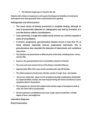  The infective fungal spore is found in the soil.
Patients with a history of exposure to soil acquire the disease by inhalation of wind borne
arthrospores from dust generated when contaminated soil is agitated
Pathogenesis and clinical picture
• The usual course of primary pneumonia is complete healing, although an
area of pnuemonitis (detected on radiographs) may heal by formation of a
coin like lesions called a coccidioidoma.
• Less commonly, a single thin-walled cavity remains as a chronic sequela in
areas of consolidation.
• A chronic, progressive, granulomatous disease occurs in less than 1% of
those infected, especially immuno suppressed individuals; this is
granulomatous less resemble the tubercles of tuberculosis and cavitations
may occur.
• The infection may disseminate to different parts of the body, including bones, viscera,
and the CNS;
• however, the gastrointestinal tract is remarkably resistant to infection
• The acute and most common forms of the disease resemble influenza.
• Approximately 60% of the cases remain asymptomatic and self-limiting.
• The initial symptoms of pulmonary infection consist of cough, fever, and malaise.
• One to two weeks later, about 3 to 5% of patients develop complications attributable
to a hypersensitivity reaction, the most frequent being skin lesions (erythema) or joint
symptoms (desert rheumatism).
• The symptoms of a chronic thin-walled cavity include cough or hemoptysis in half of
cases; the other half is asymptomatic.
• Chronic pulmonary coccidiodomycosis cause cough, sputum production, variable
degree of fever, and weight loss
Laboratory Diagnosis
Direct Examination
 