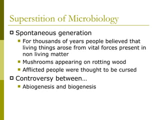 Superstition of Microbiology  Spontaneous generation  For thousands of years people believed that living things arose from vital forces present in non living matter Mushrooms appearing on rotting wood Afflicted people were thought to be cursed Controversy between…  Abiogenesis and biogenesis  