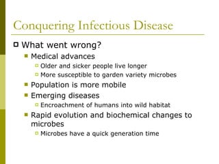 Conquering Infectious Disease What went wrong? Medical advances Older and sicker people live longer More susceptible to garden variety microbes Population is more mobile Emerging diseases  Encroachment of humans into wild habitat Rapid evolution and biochemical changes to microbes Microbes have a quick generation time  