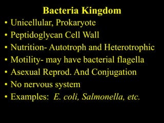Bacteria Kingdom Unicellular, Prokaryote Peptidoglycan Cell Wall Nutrition- Autotroph and Heterotrophic Motility- may have bacterial flagella Asexual Reprod. And Conjugation No nervous system Examples:  E. coli, Salmonella, etc. 