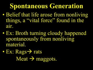 Spontaneous Generation Belief that life arose from nonliving things, a “vital force” found in the air. Ex: Broth turning cloudy happened spontaneously from nonliving material. Ex: Rags   rats  Meat    maggots. 
