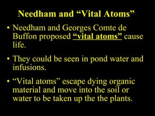 Needham and “Vital Atoms” Needham and Georges Comte de Buffon proposed  “vital atoms”  cause life. They could be seen in pond water and infusions. “ Vital atoms” escape dying organic material and move into the soil or water to be taken up the the plants. 