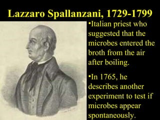 Lazzaro Spallanzani, 1729-1799 Italian priest who suggested that the microbes entered the broth from the air after boiling.  In 1765, he describes another experiment to test if microbes appear spontaneously. 