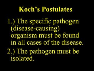 Koch’s Postulates 1.) The specific pathogen (disease-causing) organism must be found in all cases of the disease. 2.) The pathogen must be isolated. 