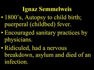 Ignaz Semmelweis 1800’s, Autopsy to child birth; puerperal (childbed) fever. Encouraged sanitary practices by physicians. Ridiculed, had a nervous breakdown, asylum and died of an infection. 
