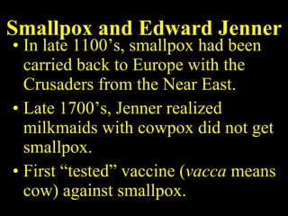 Smallpox and Edward Jenner In late 1100’s, smallpox had been carried back to Europe with the Crusaders from the Near East. Late 1700’s, Jenner realized milkmaids with cowpox did not get smallpox. First “tested” vaccine ( vacca  means cow) against smallpox. 