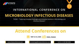 www.stripeconferences.com microbiology@stripeconferences.com Call Us +1 424 382 0198
MICROBIOLOGY INFECTIOUS DISEASES​
INTERNATIONAL CONFERENCE ON
Attend Conferences on
THEME – "Exploring Emerging Challenges and Innovative Solutions in Microbiology and
Infectious Diseases”.
MAY 13-14, 2024 PARIS, FRANCE
 