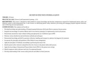 SECTION B: INFECTION CONTROL & SAFETY
THEORY: 20 hours
PRACTICAL/LAB: 20 hours (Lab/Experiential Learning – L/E)
DESCRIPTION: This course is designed to help students to acquire knowledge and develop competencies required for fundamental patient safety and
infection control in delivering patient care. It also focuses on identifying patient safety indicators, preventing and managing hospital acquired infections,
and in following universal precautions.
COMPETENCIES: The students will be able to:
1. Develop knowledge and understanding of Hospital acquired Infections (HAI) and effective practices for prevention.
2. Integrate the knowledge of isolation (Barrier and reverse barrier) techniques in implementing various precautions.
3. Demonstrate and practice steps in Hand washing and appropriate use of different types of PPE.
4. Illustrate various disinfection and sterilization methods and techniques.
5. Demonstrate knowledge and skill in specimen collection, handling and transport to optimize the diagnosis for treatment.
6. Incorporate the principles and guidelines of Bio Medical waste management.
7. Apply the principles of Antibiotic stewardship in performing the nurses‘role.
8. Identify patient safety indicators and perform the role of nurse in the patient safety audit process.
9. Apply the knowledge of International Patient Safety Goals (IPSG) in the patient care settings.
10. Identify employee safety indicators and risk of occupational hazards.
11. Develop understanding of the various safety protocols and adhere to those protocols.
 