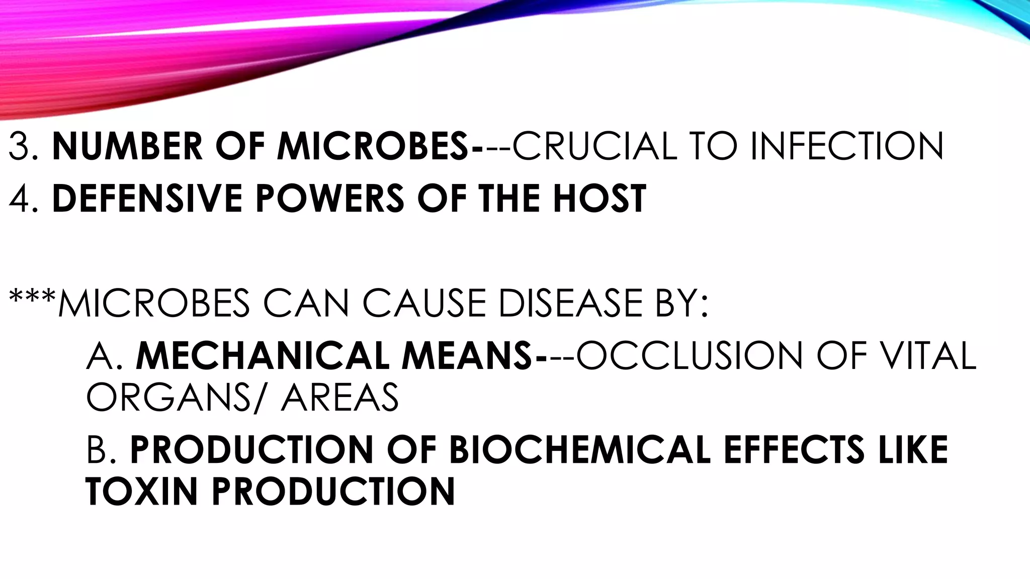 3. NUMBER OF MICROBES---CRUCIAL TO INFECTION
4. DEFENSIVE POWERS OF THE HOST
***MICROBES CAN CAUSE DISEASE BY:
A. MECHANICAL MEANS---OCCLUSION OF VITAL
ORGANS/ AREAS
B. PRODUCTION OF BIOCHEMICAL EFFECTS LIKE
TOXIN PRODUCTION
 