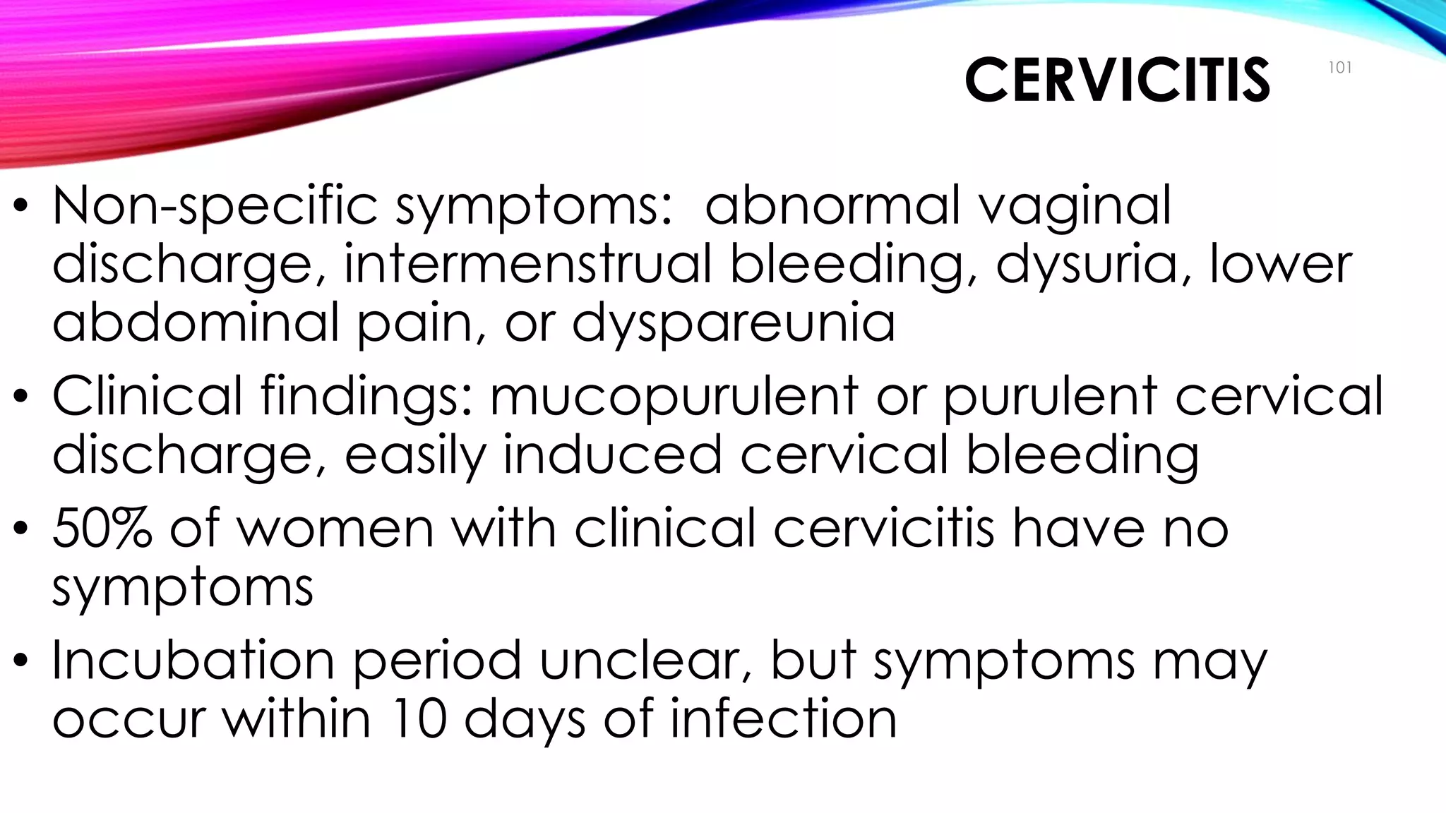 CERVICITIS
• Non-specific symptoms: abnormal vaginal
discharge, intermenstrual bleeding, dysuria, lower
abdominal pain, or dyspareunia
• Clinical findings: mucopurulent or purulent cervical
discharge, easily induced cervical bleeding
• 50% of women with clinical cervicitis have no
symptoms
• Incubation period unclear, but symptoms may
occur within 10 days of infection
101
Clinical Manifestations
 