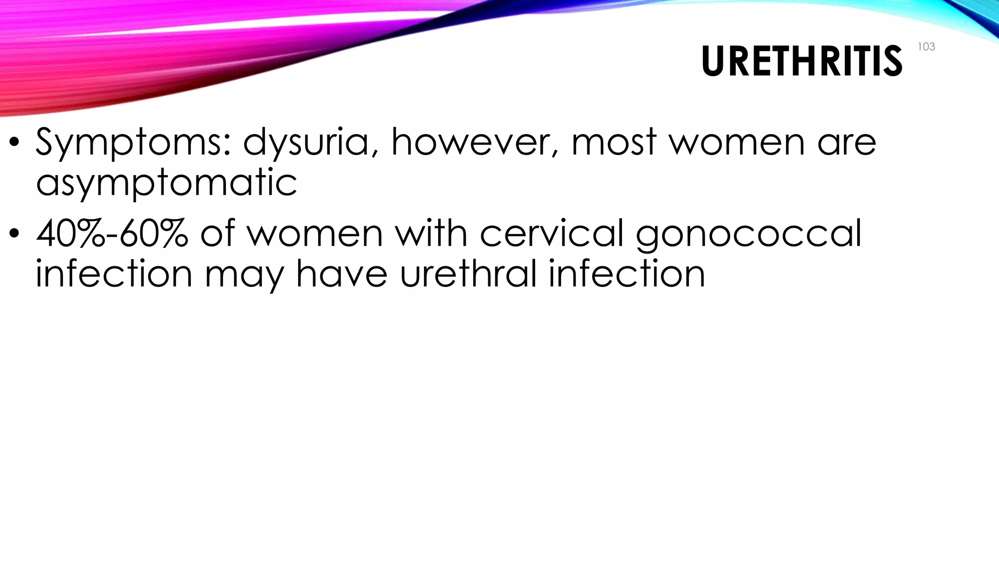 URETHRITIS
• Symptoms: dysuria, however, most women are
asymptomatic
• 40%-60% of women with cervical gonococcal
infection may have urethral infection
103
Clinical Manifestations
 