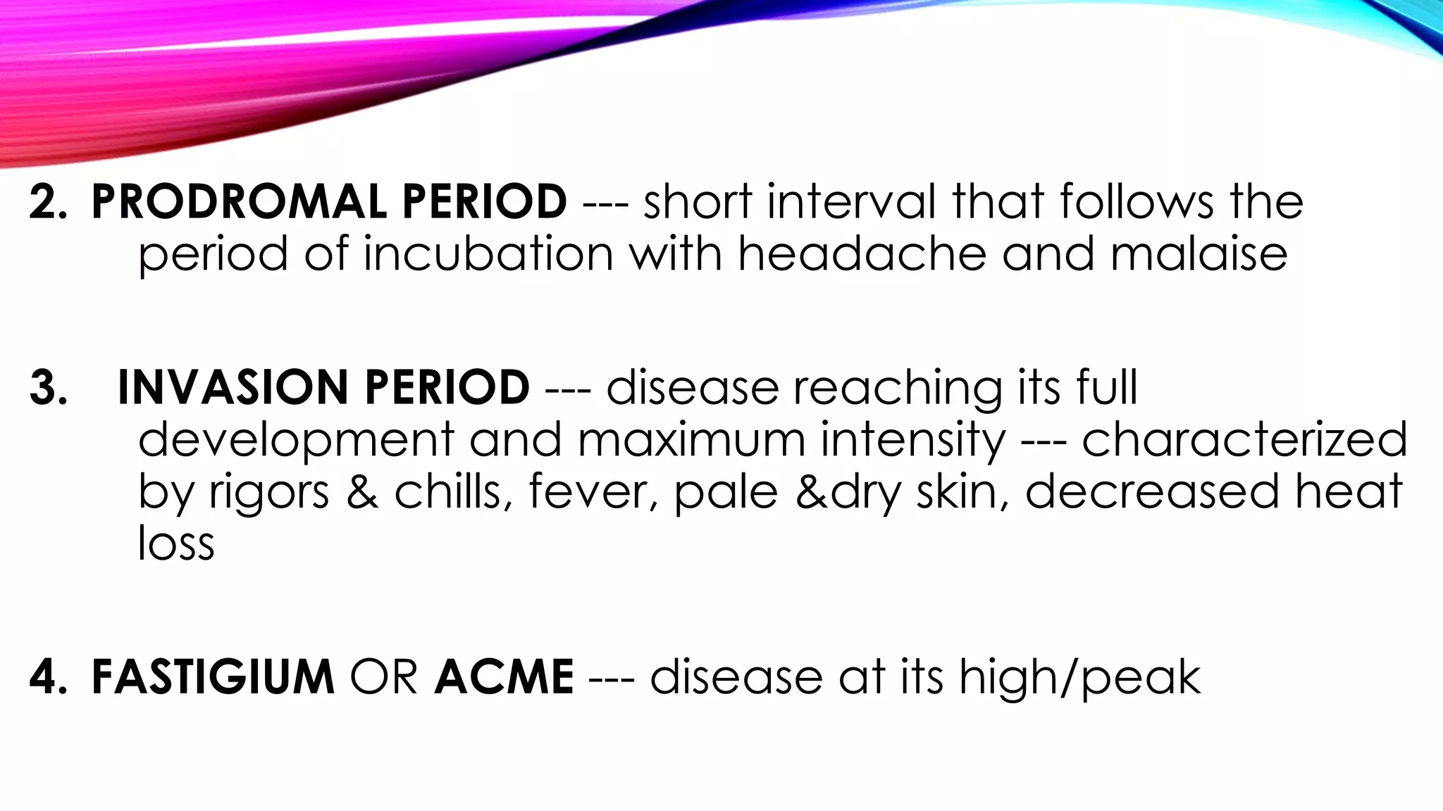 2. PRODROMAL PERIOD --- short interval that follows the
period of incubation with headache and malaise
3. INVASION PERIOD --- disease reaching its full
development and maximum intensity --- characterized
by rigors & chills, fever, pale &dry skin, decreased heat
loss
4. FASTIGIUM OR ACME --- disease at its high/peak
 