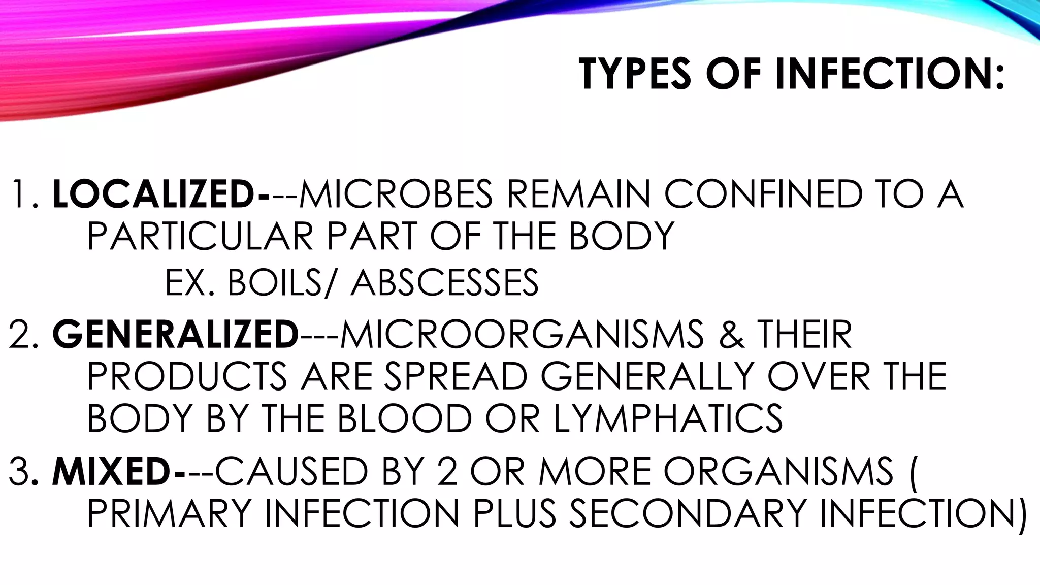 TYPES OF INFECTION:
1. LOCALIZED---MICROBES REMAIN CONFINED TO A
PARTICULAR PART OF THE BODY
EX. BOILS/ ABSCESSES
2. GENERALIZED---MICROORGANISMS & THEIR
PRODUCTS ARE SPREAD GENERALLY OVER THE
BODY BY THE BLOOD OR LYMPHATICS
3. MIXED---CAUSED BY 2 OR MORE ORGANISMS (
PRIMARY INFECTION PLUS SECONDARY INFECTION)
 