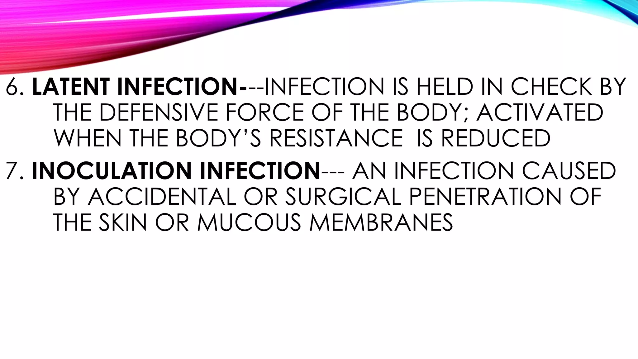 6. LATENT INFECTION---INFECTION IS HELD IN CHECK BY
THE DEFENSIVE FORCE OF THE BODY; ACTIVATED
WHEN THE BODY’S RESISTANCE IS REDUCED
7. INOCULATION INFECTION--- AN INFECTION CAUSED
BY ACCIDENTAL OR SURGICAL PENETRATION OF
THE SKIN OR MUCOUS MEMBRANES
 