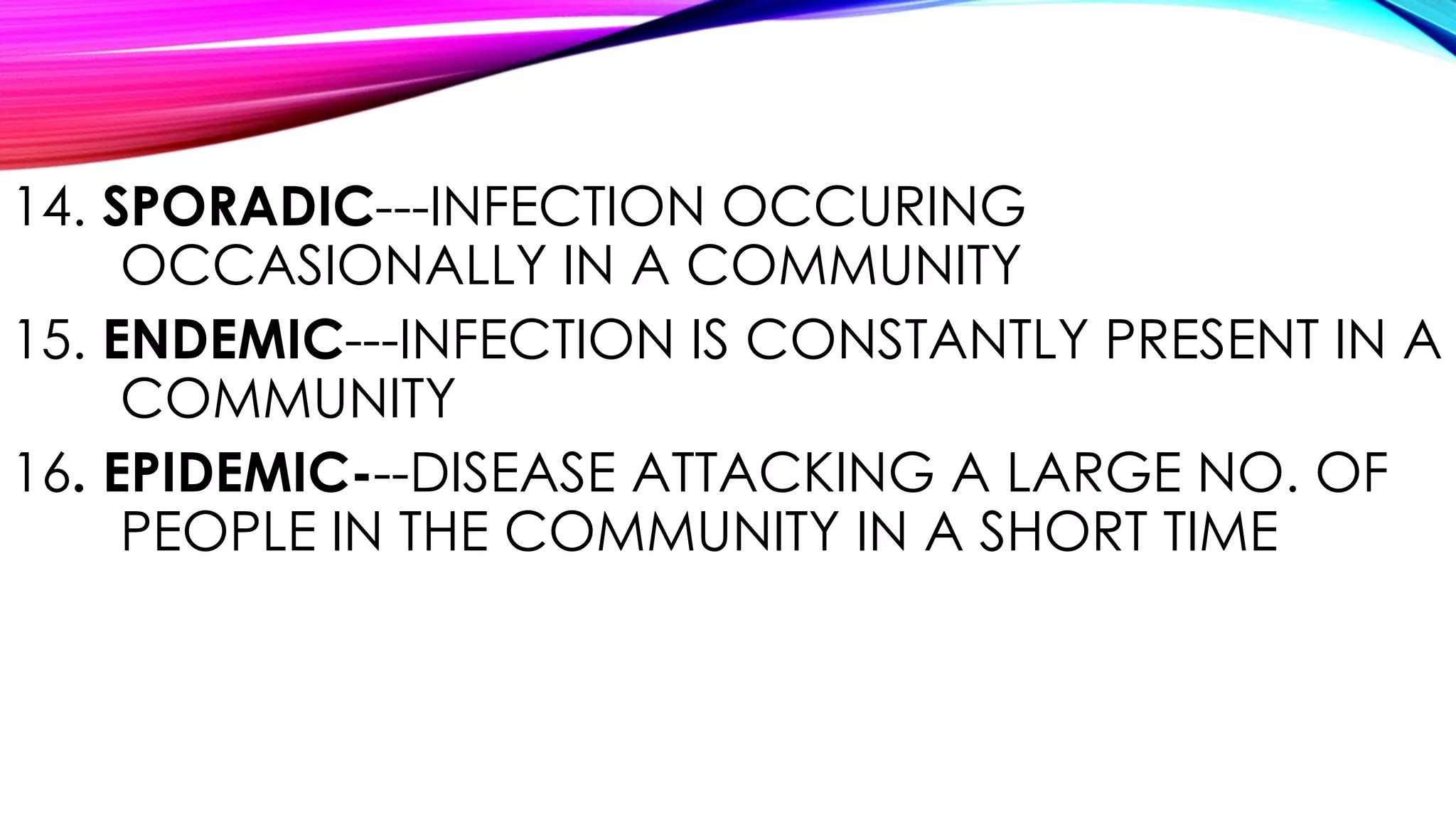 14. SPORADIC---INFECTION OCCURING
OCCASIONALLY IN A COMMUNITY
15. ENDEMIC---INFECTION IS CONSTANTLY PRESENT IN A
COMMUNITY
16. EPIDEMIC---DISEASE ATTACKING A LARGE NO. OF
PEOPLE IN THE COMMUNITY IN A SHORT TIME
 