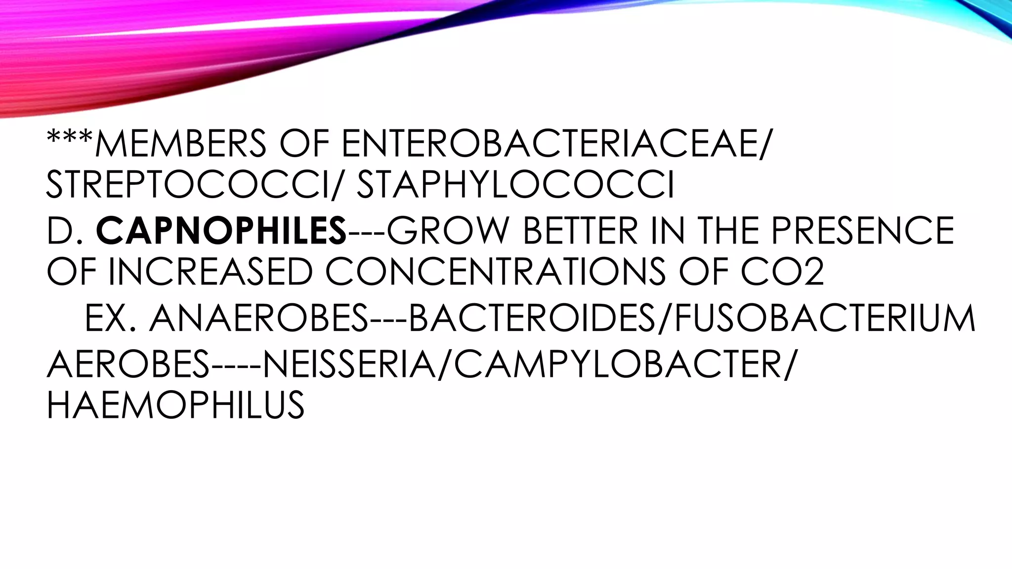 ***MEMBERS OF ENTEROBACTERIACEAE/
STREPTOCOCCI/ STAPHYLOCOCCI
D. CAPNOPHILES---GROW BETTER IN THE PRESENCE
OF INCREASED CONCENTRATIONS OF CO2
EX. ANAEROBES---BACTEROIDES/FUSOBACTERIUM
AEROBES----NEISSERIA/CAMPYLOBACTER/
HAEMOPHILUS
 