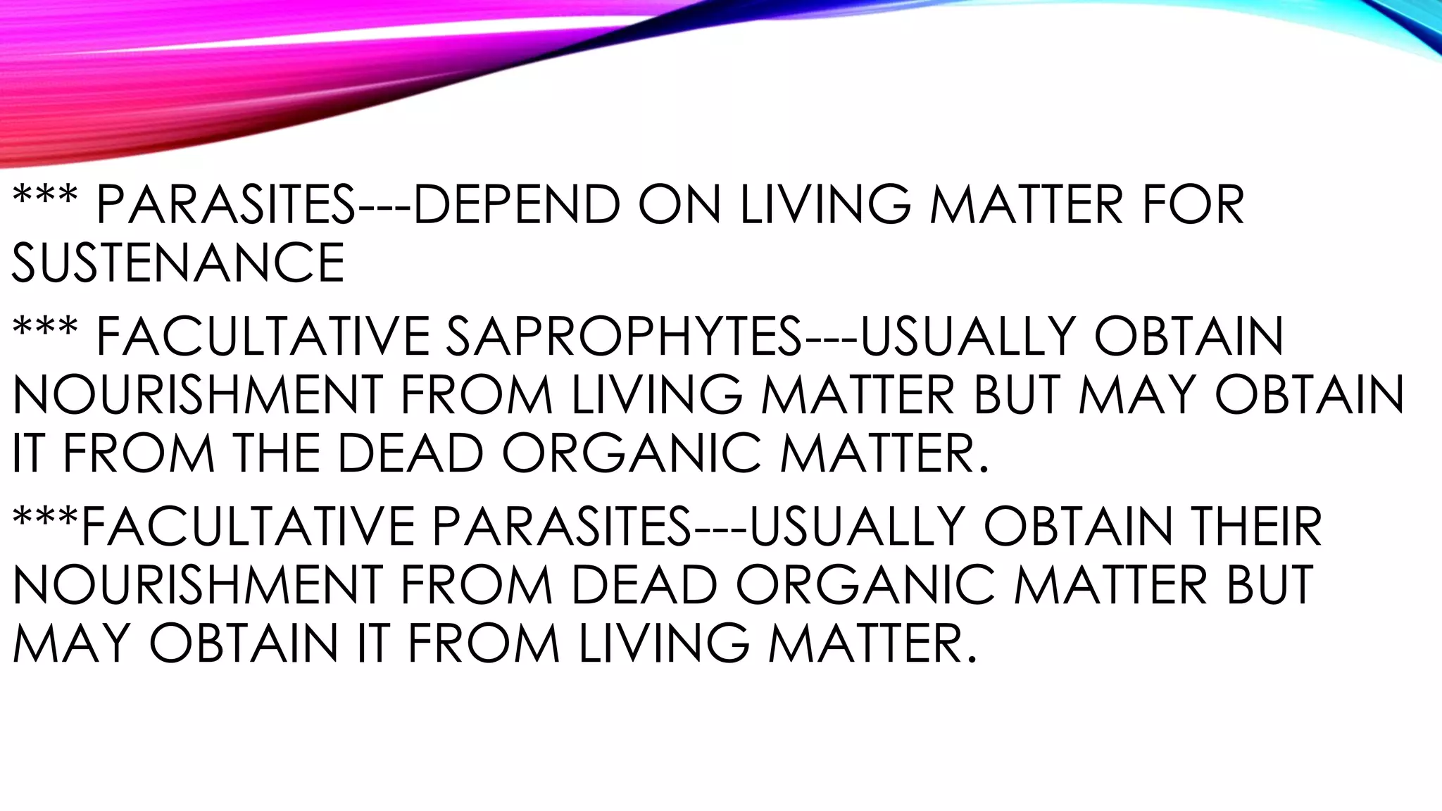 *** PARASITES---DEPEND ON LIVING MATTER FOR
SUSTENANCE
*** FACULTATIVE SAPROPHYTES---USUALLY OBTAIN
NOURISHMENT FROM LIVING MATTER BUT MAY OBTAIN
IT FROM THE DEAD ORGANIC MATTER.
***FACULTATIVE PARASITES---USUALLY OBTAIN THEIR
NOURISHMENT FROM DEAD ORGANIC MATTER BUT
MAY OBTAIN IT FROM LIVING MATTER.
 