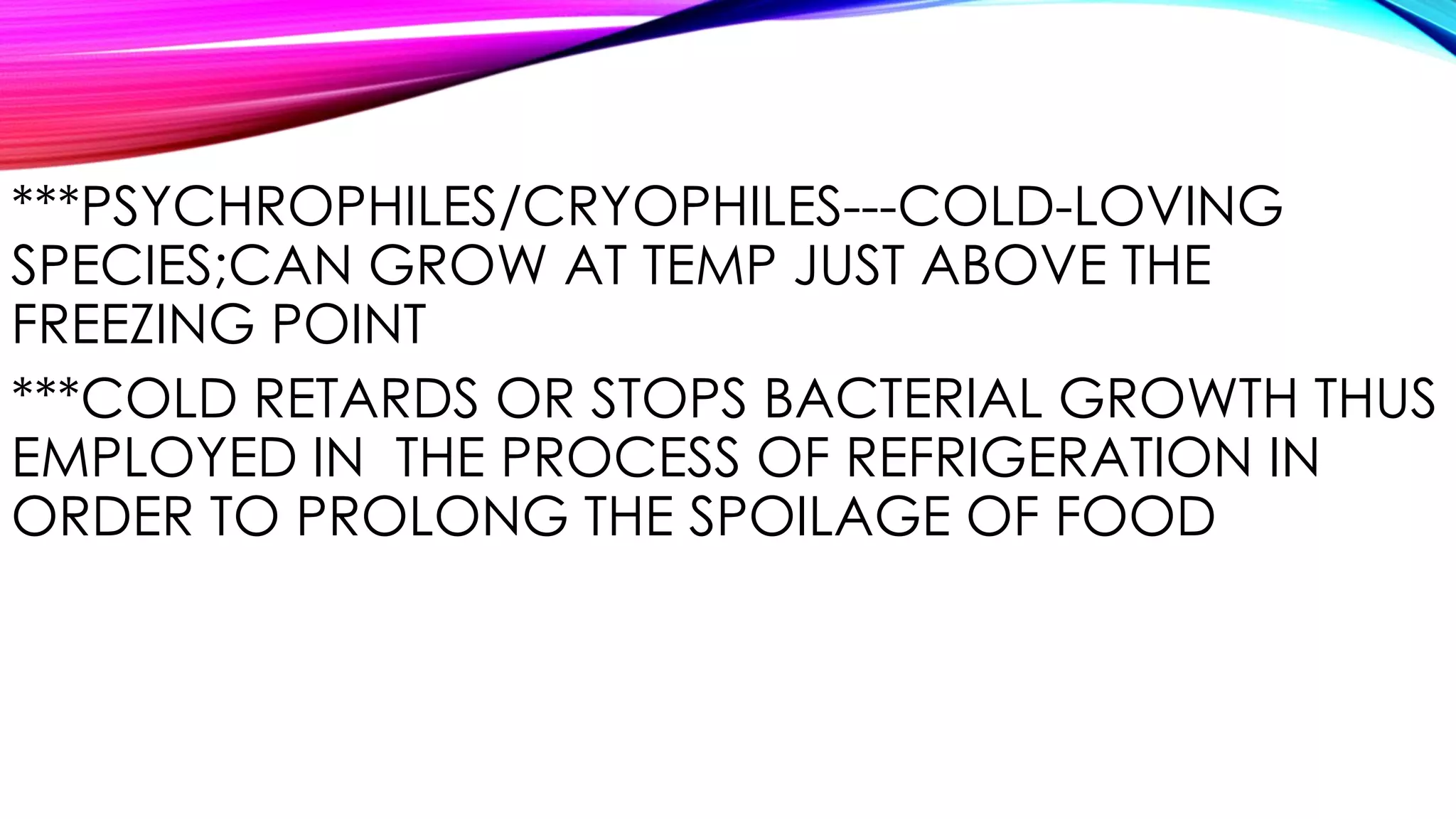 ***PSYCHROPHILES/CRYOPHILES---COLD-LOVING
SPECIES;CAN GROW AT TEMP JUST ABOVE THE
FREEZING POINT
***COLD RETARDS OR STOPS BACTERIAL GROWTH THUS
EMPLOYED IN THE PROCESS OF REFRIGERATION IN
ORDER TO PROLONG THE SPOILAGE OF FOOD
 