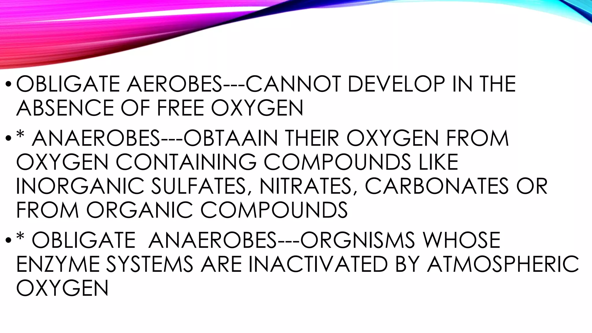 •OBLIGATE AEROBES---CANNOT DEVELOP IN THE
ABSENCE OF FREE OXYGEN
•* ANAEROBES---OBTAAIN THEIR OXYGEN FROM
OXYGEN CONTAINING COMPOUNDS LIKE
INORGANIC SULFATES, NITRATES, CARBONATES OR
FROM ORGANIC COMPOUNDS
•* OBLIGATE ANAEROBES---ORGNISMS WHOSE
ENZYME SYSTEMS ARE INACTIVATED BY ATMOSPHERIC
OXYGEN
 