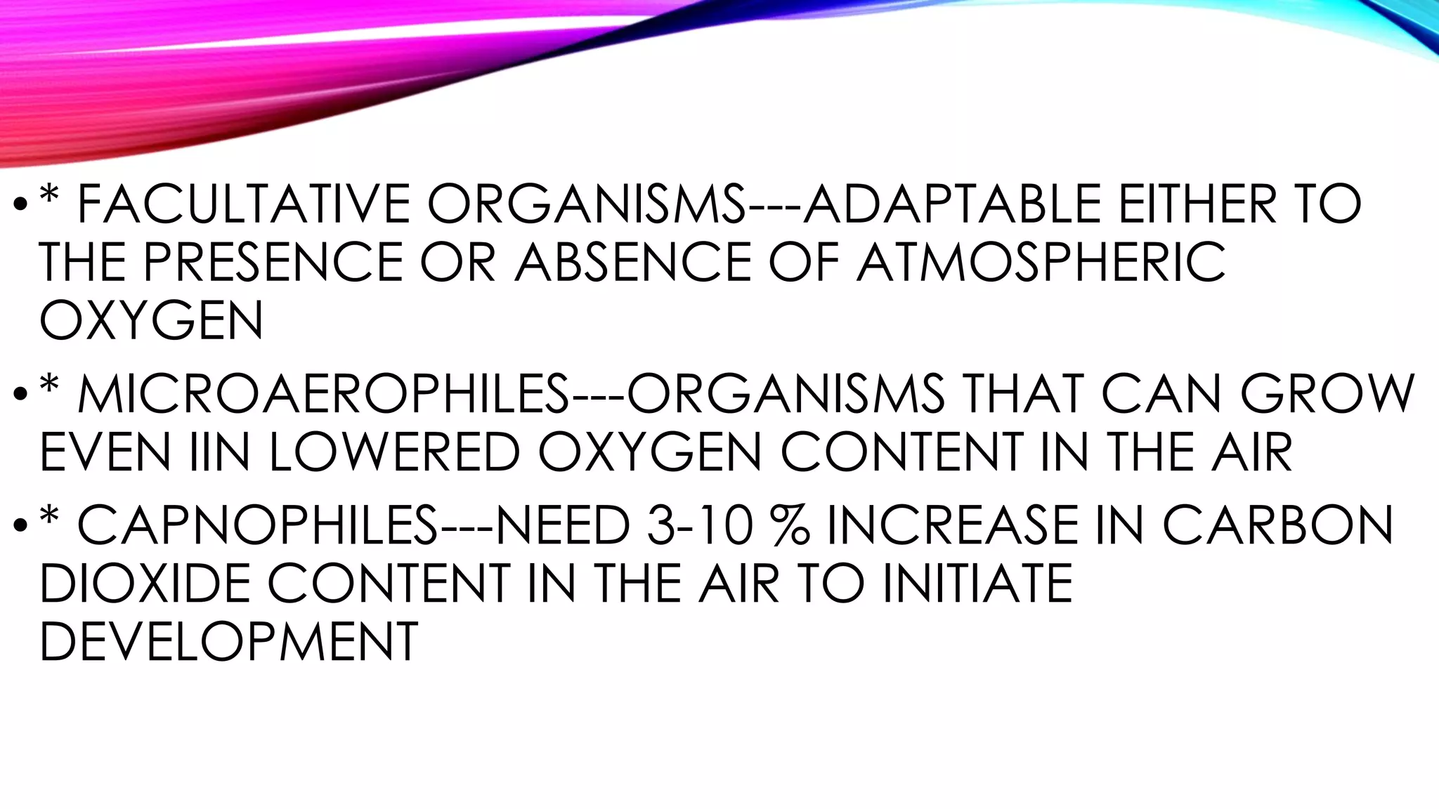 •* FACULTATIVE ORGANISMS---ADAPTABLE EITHER TO
THE PRESENCE OR ABSENCE OF ATMOSPHERIC
OXYGEN
•* MICROAEROPHILES---ORGANISMS THAT CAN GROW
EVEN IIN LOWERED OXYGEN CONTENT IN THE AIR
•* CAPNOPHILES---NEED 3-10 % INCREASE IN CARBON
DIOXIDE CONTENT IN THE AIR TO INITIATE
DEVELOPMENT
 