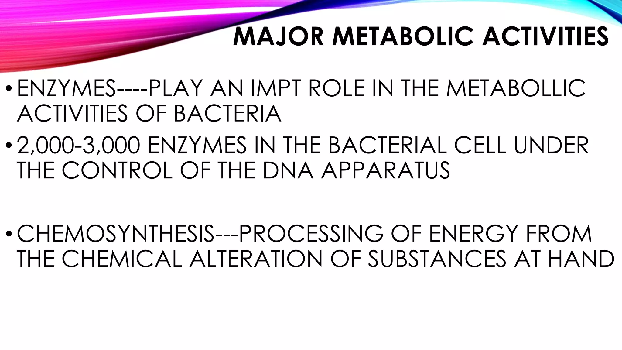 MAJOR METABOLIC ACTIVITIES
•ENZYMES----PLAY AN IMPT ROLE IN THE METABOLLIC
ACTIVITIES OF BACTERIA
•2,000-3,000 ENZYMES IN THE BACTERIAL CELL UNDER
THE CONTROL OF THE DNA APPARATUS
•CHEMOSYNTHESIS---PROCESSING OF ENERGY FROM
THE CHEMICAL ALTERATION OF SUBSTANCES AT HAND
 