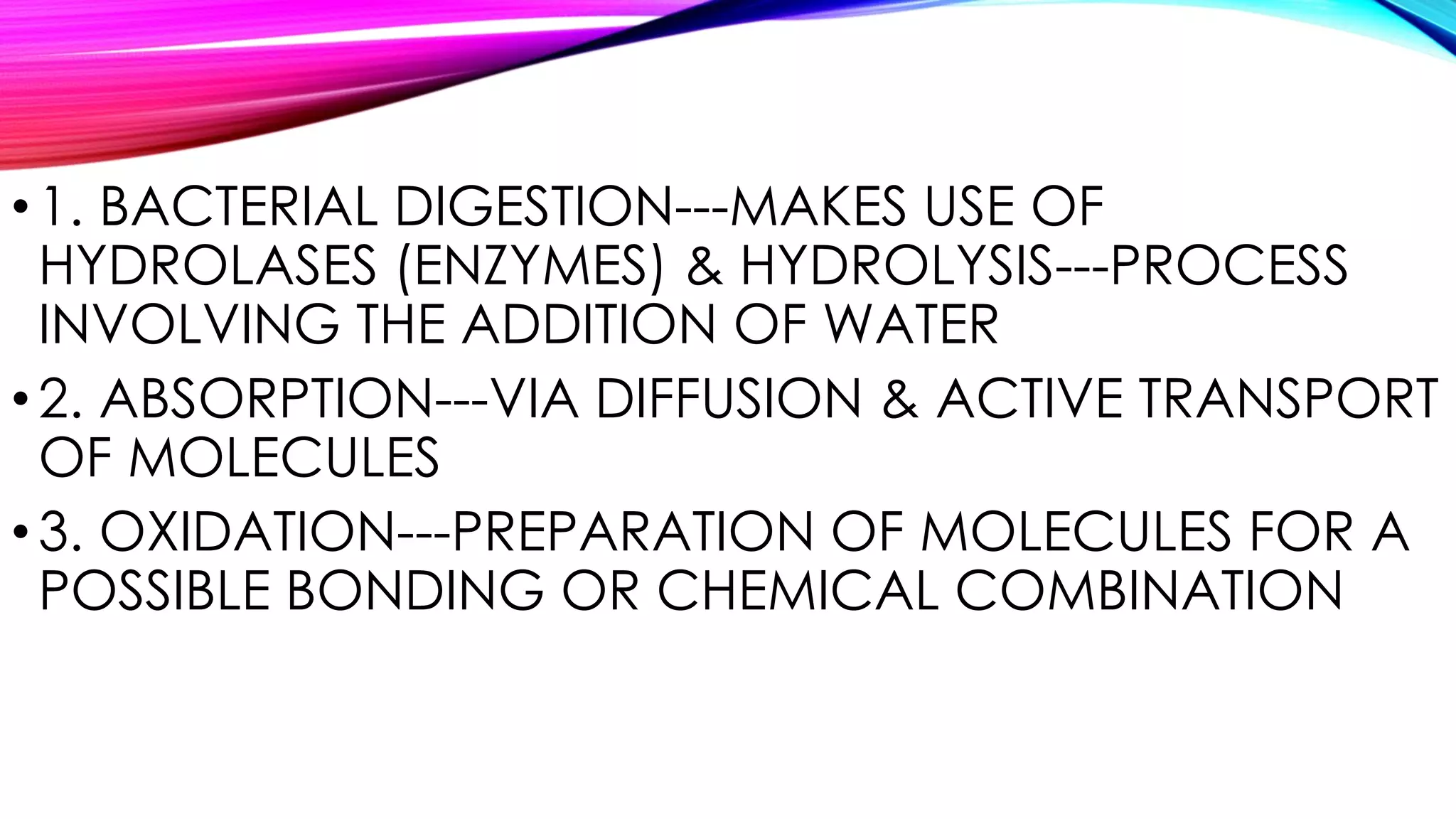 •1. BACTERIAL DIGESTION---MAKES USE OF
HYDROLASES (ENZYMES) & HYDROLYSIS---PROCESS
INVOLVING THE ADDITION OF WATER
•2. ABSORPTION---VIA DIFFUSION & ACTIVE TRANSPORT
OF MOLECULES
•3. OXIDATION---PREPARATION OF MOLECULES FOR A
POSSIBLE BONDING OR CHEMICAL COMBINATION
 