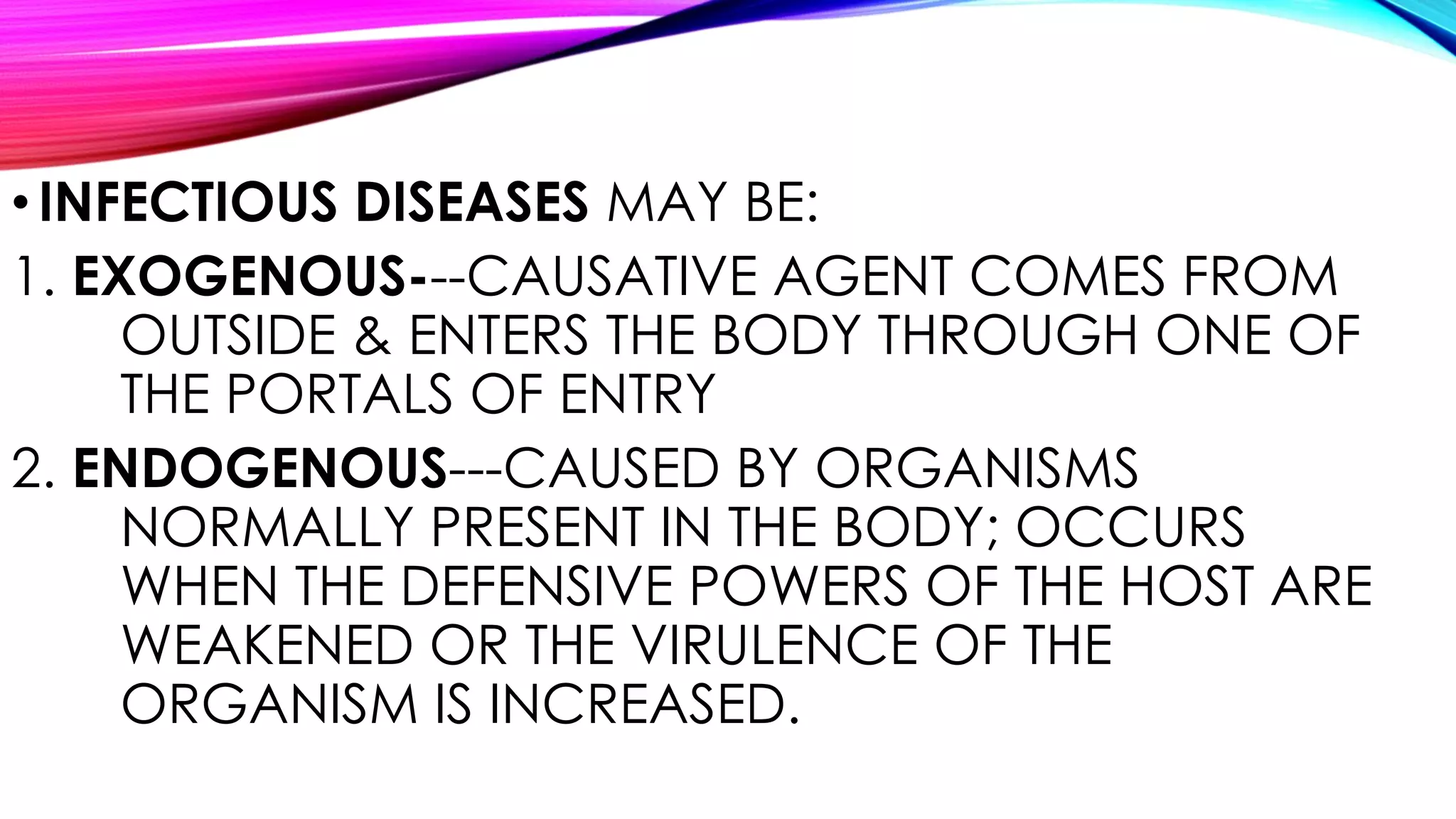 •INFECTIOUS DISEASES MAY BE:
1. EXOGENOUS---CAUSATIVE AGENT COMES FROM
OUTSIDE & ENTERS THE BODY THROUGH ONE OF
THE PORTALS OF ENTRY
2. ENDOGENOUS---CAUSED BY ORGANISMS
NORMALLY PRESENT IN THE BODY; OCCURS
WHEN THE DEFENSIVE POWERS OF THE HOST ARE
WEAKENED OR THE VIRULENCE OF THE
ORGANISM IS INCREASED.
 