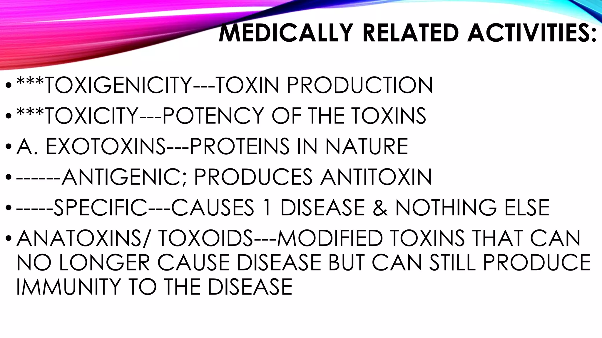 MEDICALLY RELATED ACTIVITIES:
•***TOXIGENICITY---TOXIN PRODUCTION
•***TOXICITY---POTENCY OF THE TOXINS
•A. EXOTOXINS---PROTEINS IN NATURE
•------ANTIGENIC; PRODUCES ANTITOXIN
•-----SPECIFIC---CAUSES 1 DISEASE & NOTHING ELSE
•ANATOXINS/ TOXOIDS---MODIFIED TOXINS THAT CAN
NO LONGER CAUSE DISEASE BUT CAN STILL PRODUCE
IMMUNITY TO THE DISEASE
 
