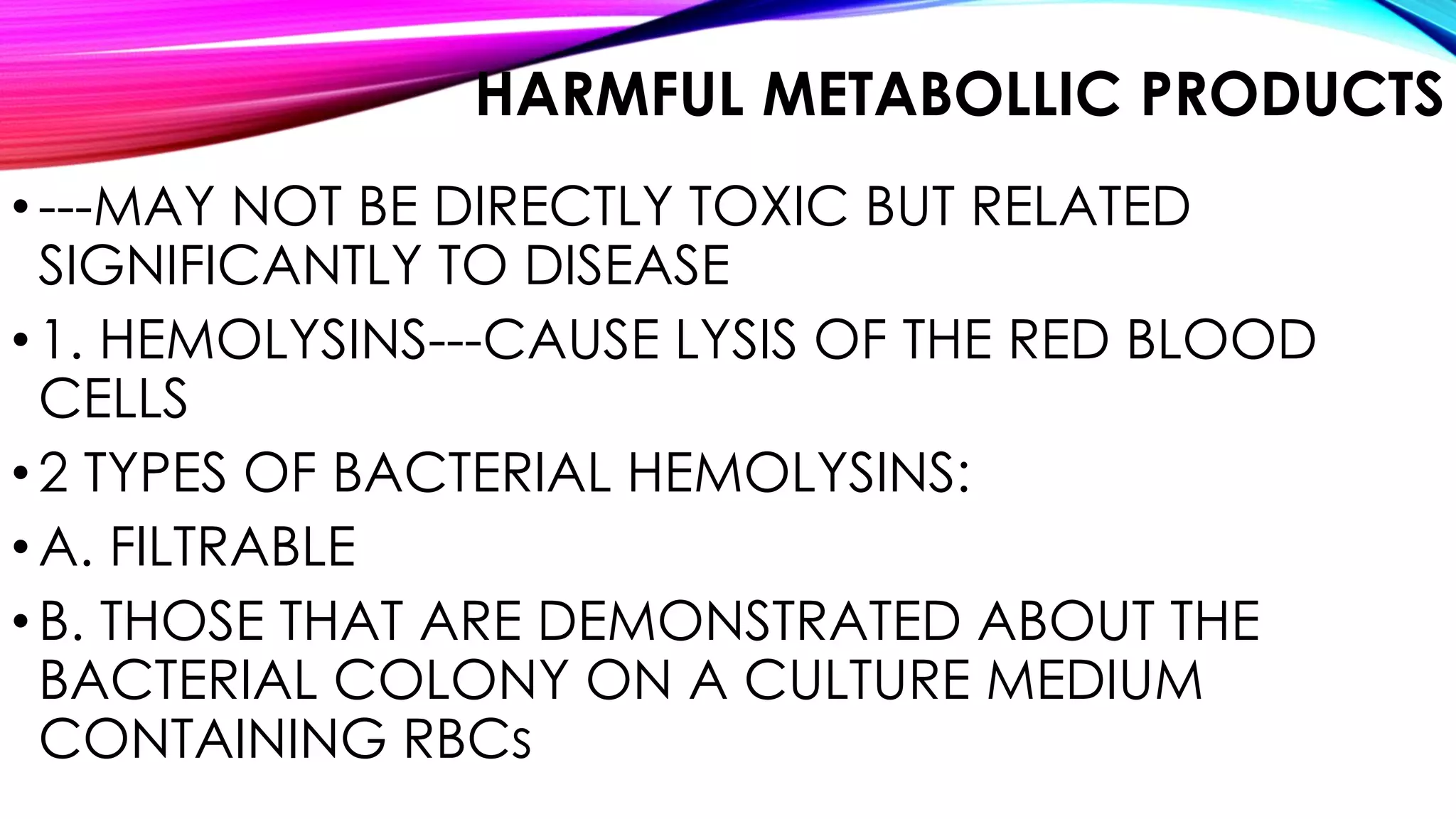 HARMFUL METABOLLIC PRODUCTS
•---MAY NOT BE DIRECTLY TOXIC BUT RELATED
SIGNIFICANTLY TO DISEASE
•1. HEMOLYSINS---CAUSE LYSIS OF THE RED BLOOD
CELLS
•2 TYPES OF BACTERIAL HEMOLYSINS:
•A. FILTRABLE
•B. THOSE THAT ARE DEMONSTRATED ABOUT THE
BACTERIAL COLONY ON A CULTURE MEDIUM
CONTAINING RBCs
 