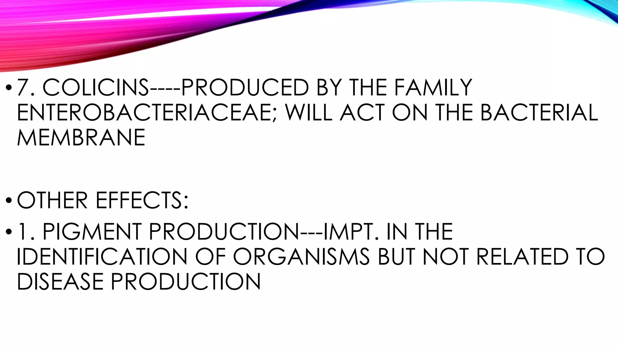 •7. COLICINS----PRODUCED BY THE FAMILY
ENTEROBACTERIACEAE; WILL ACT ON THE BACTERIAL
MEMBRANE
•OTHER EFFECTS:
•1. PIGMENT PRODUCTION---IMPT. IN THE
IDENTIFICATION OF ORGANISMS BUT NOT RELATED TO
DISEASE PRODUCTION
 