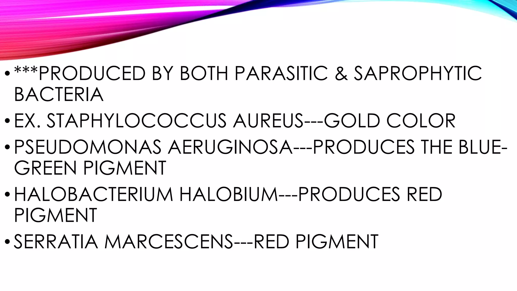 •***PRODUCED BY BOTH PARASITIC & SAPROPHYTIC
BACTERIA
•EX. STAPHYLOCOCCUS AUREUS---GOLD COLOR
•PSEUDOMONAS AERUGINOSA---PRODUCES THE BLUE-
GREEN PIGMENT
•HALOBACTERIUM HALOBIUM---PRODUCES RED
PIGMENT
•SERRATIA MARCESCENS---RED PIGMENT
 
