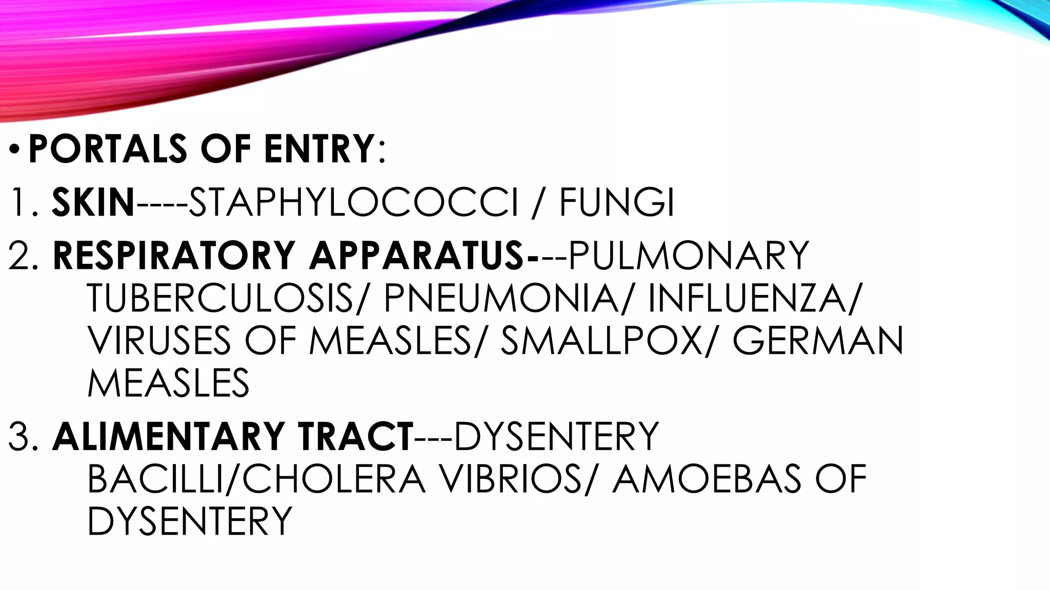 •PORTALS OF ENTRY:
1. SKIN----STAPHYLOCOCCI / FUNGI
2. RESPIRATORY APPARATUS---PULMONARY
TUBERCULOSIS/ PNEUMONIA/ INFLUENZA/
VIRUSES OF MEASLES/ SMALLPOX/ GERMAN
MEASLES
3. ALIMENTARY TRACT---DYSENTERY
BACILLI/CHOLERA VIBRIOS/ AMOEBAS OF
DYSENTERY
 