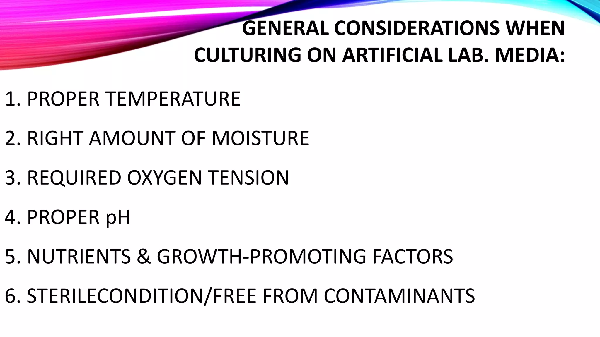 GENERAL CONSIDERATIONS WHEN
CULTURING ON ARTIFICIAL LAB. MEDIA:
1. PROPER TEMPERATURE
2. RIGHT AMOUNT OF MOISTURE
3. REQUIRED OXYGEN TENSION
4. PROPER pH
5. NUTRIENTS & GROWTH-PROMOTING FACTORS
6. STERILECONDITION/FREE FROM CONTAMINANTS
 