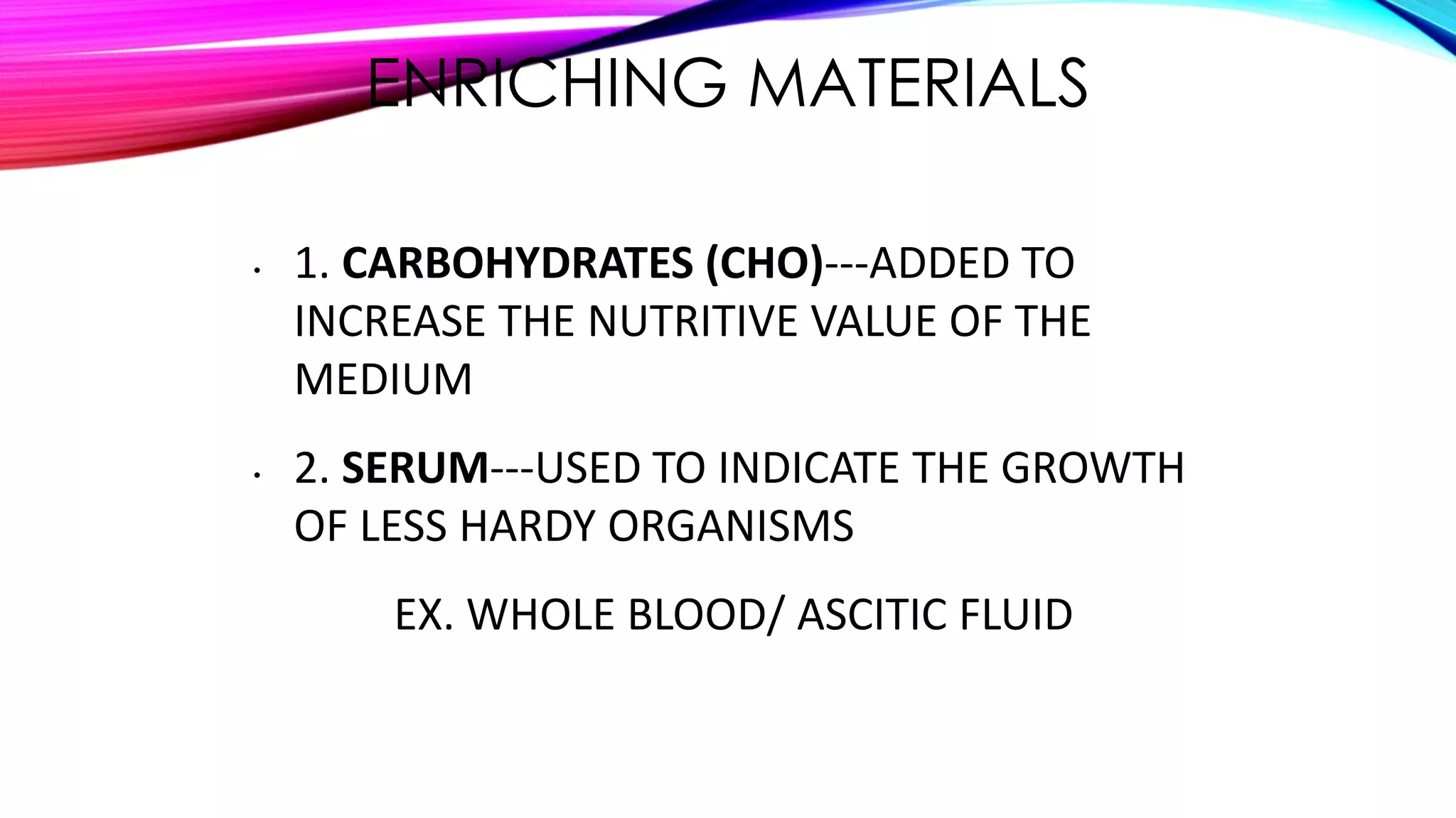 ENRICHING MATERIALS
• 1. CARBOHYDRATES (CHO)---ADDED TO
INCREASE THE NUTRITIVE VALUE OF THE
MEDIUM
• 2. SERUM---USED TO INDICATE THE GROWTH
OF LESS HARDY ORGANISMS
EX. WHOLE BLOOD/ ASCITIC FLUID
 