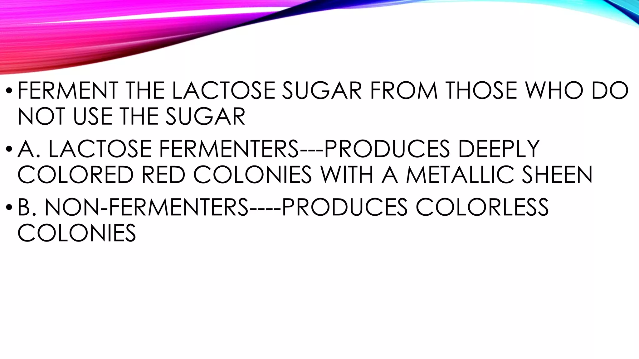•FERMENT THE LACTOSE SUGAR FROM THOSE WHO DO
NOT USE THE SUGAR
•A. LACTOSE FERMENTERS---PRODUCES DEEPLY
COLORED RED COLONIES WITH A METALLIC SHEEN
•B. NON-FERMENTERS----PRODUCES COLORLESS
COLONIES
 