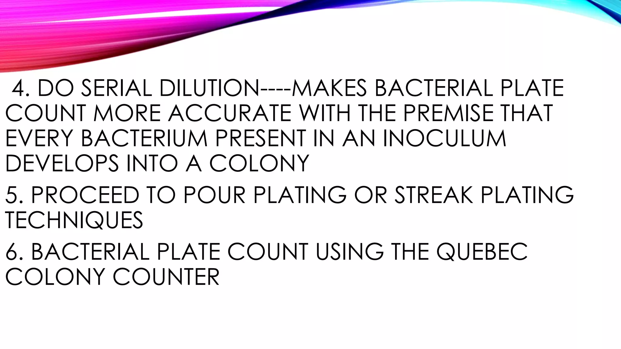 4. DO SERIAL DILUTION----MAKES BACTERIAL PLATE
COUNT MORE ACCURATE WITH THE PREMISE THAT
EVERY BACTERIUM PRESENT IN AN INOCULUM
DEVELOPS INTO A COLONY
5. PROCEED TO POUR PLATING OR STREAK PLATING
TECHNIQUES
6. BACTERIAL PLATE COUNT USING THE QUEBEC
COLONY COUNTER
 