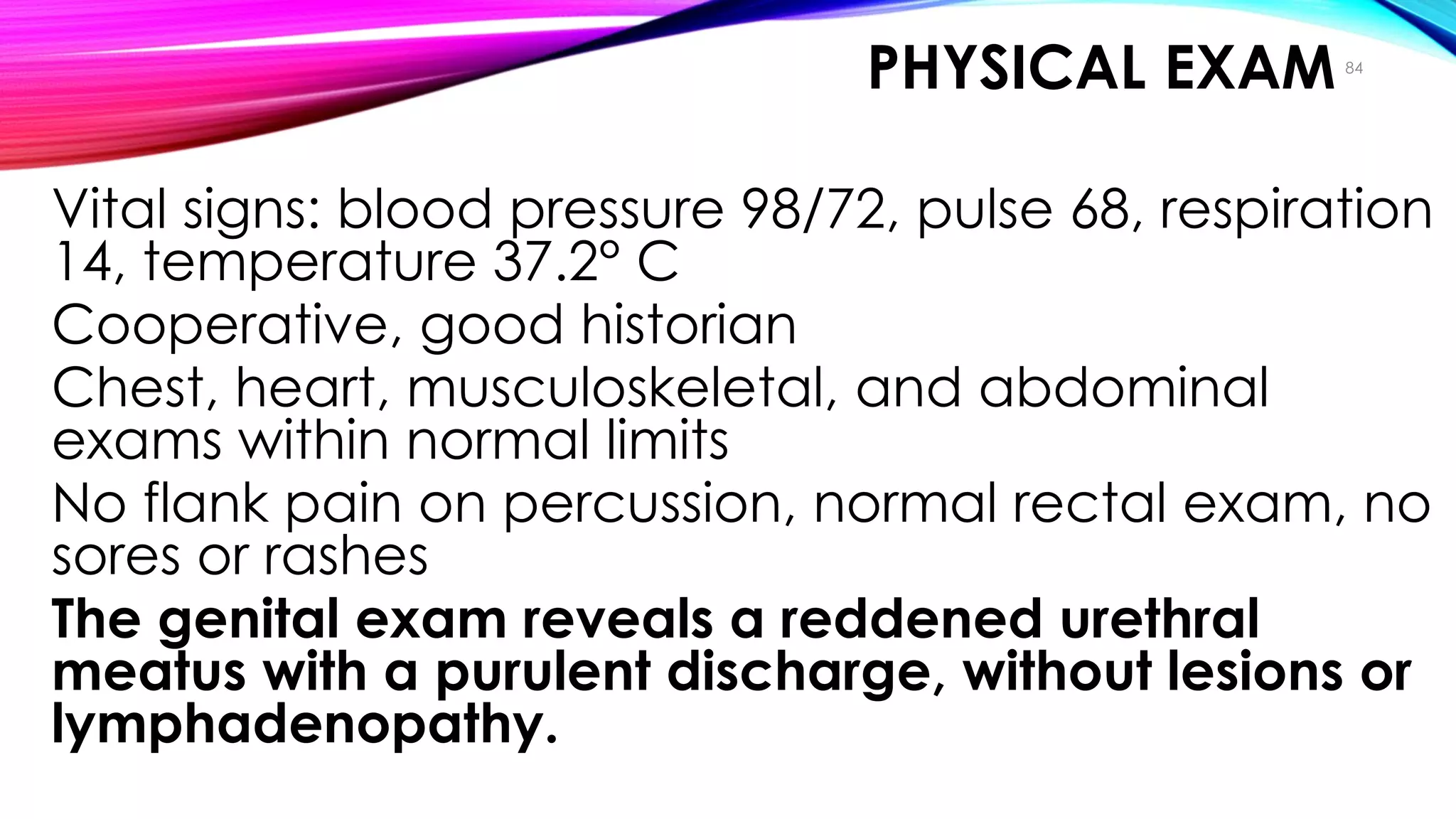 PHYSICAL EXAM
• Vital signs: blood pressure 98/72, pulse 68, respiration
14, temperature 37.2° C
• Cooperative, good historian
• Chest, heart, musculoskeletal, and abdominal
exams within normal limits
• No flank pain on percussion, normal rectal exam, no
sores or rashes
• The genital exam reveals a reddened urethral
meatus with a purulent discharge, without lesions or
lymphadenopathy.
84
Case Study
 