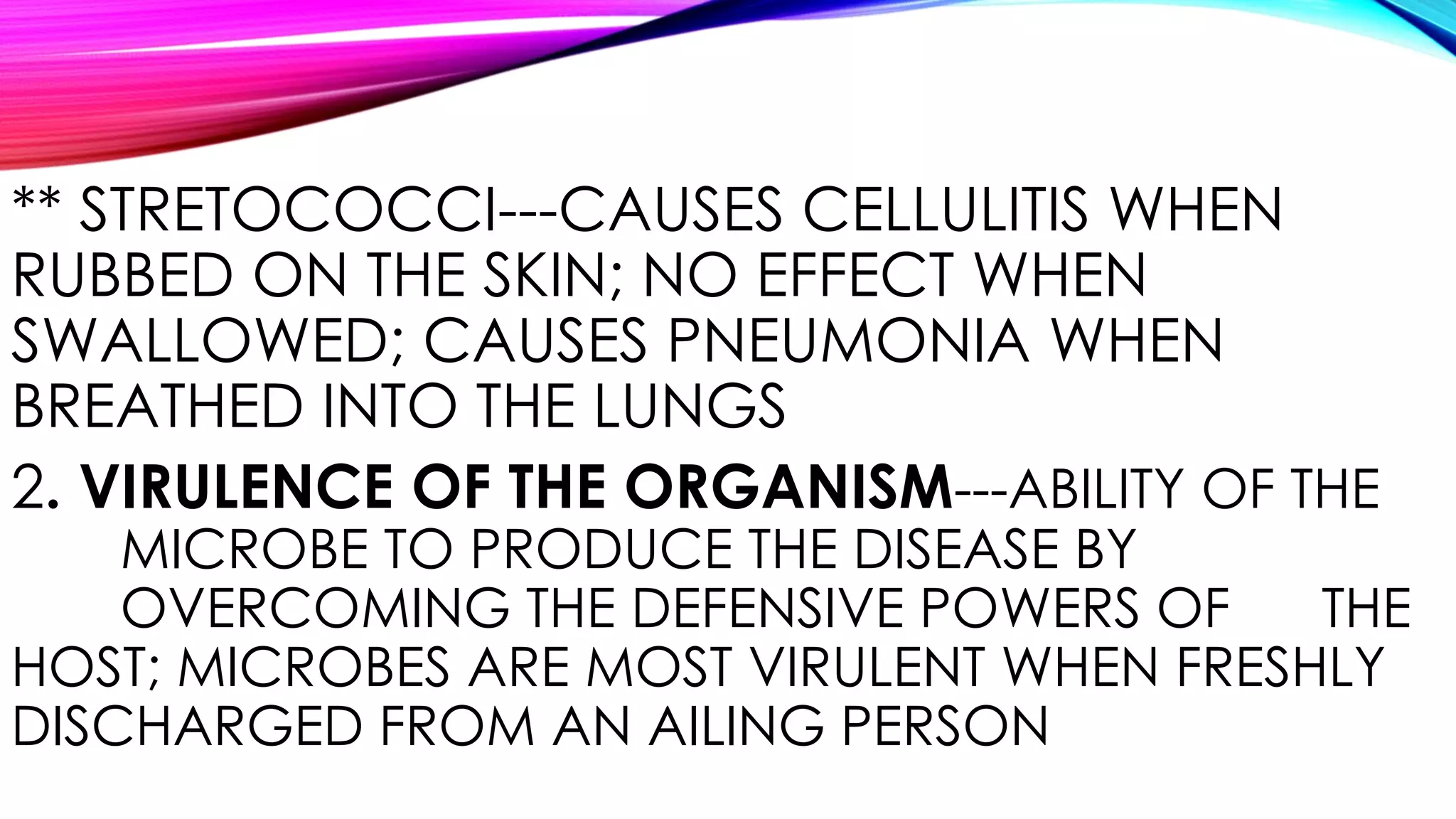 ** STRETOCOCCI---CAUSES CELLULITIS WHEN
RUBBED ON THE SKIN; NO EFFECT WHEN
SWALLOWED; CAUSES PNEUMONIA WHEN
BREATHED INTO THE LUNGS
2. VIRULENCE OF THE ORGANISM---ABILITY OF THE
MICROBE TO PRODUCE THE DISEASE BY
OVERCOMING THE DEFENSIVE POWERS OF THE
HOST; MICROBES ARE MOST VIRULENT WHEN FRESHLY
DISCHARGED FROM AN AILING PERSON
 