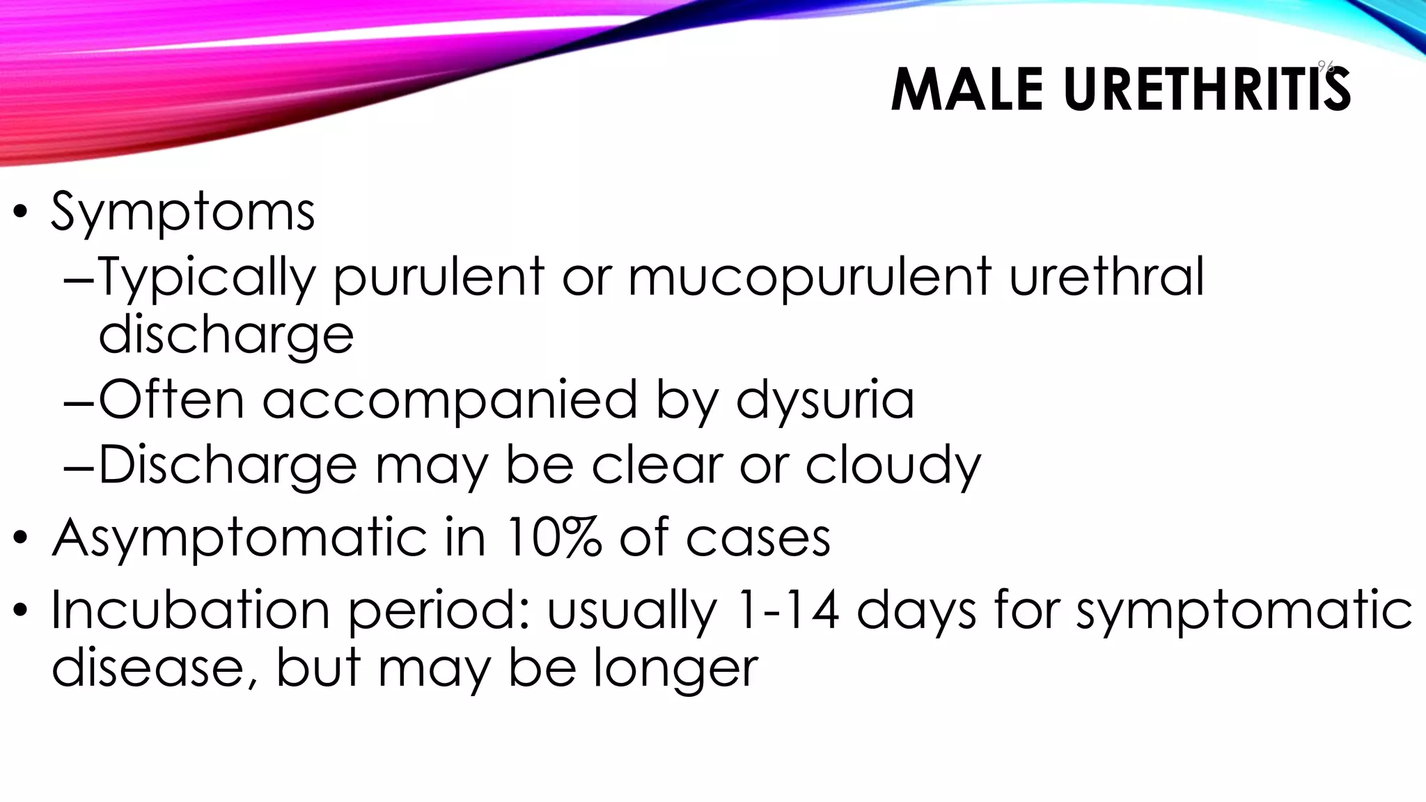 MALE URETHRITIS
• Symptoms
–Typically purulent or mucopurulent urethral
discharge
–Often accompanied by dysuria
–Discharge may be clear or cloudy
• Asymptomatic in 10% of cases
• Incubation period: usually 1-14 days for symptomatic
disease, but may be longer
96
Clinical Manifestations
 