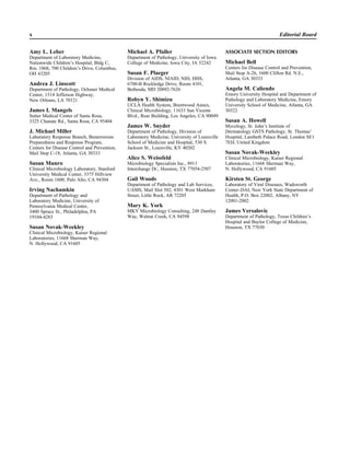 Amy L. Leber
Department of Laboratory Medicine,
Nationwide Children’s Hospital, Bldg C,
Rm. 1868, 700 Children’s Drive, Columbus,
OH 43205
Andrea J. Linscott
Department of Pathology, Ochsner Medical
Center, 1514 Jefferson Highway,
New Orleans, LA 70121
James I. Mangels
Sutter Medical Center of Santa Rosa,
3325 Chanate Rd., Santa Rosa, CA 95404
J. Michael Miller
Laboratory Response Branch, Bioterrorism
Preparedness and Response Program,
Centers for Disease Control and Prevention,
Mail Stop C-18, Atlanta, GA 30333
Susan Munro
Clinical Microbiology Laboratory, Stanford
University Medical Center, 3375 Hillview
Ave., Room 1600, Palo Alto, CA 94304
Irving Nachamkin
Department of Pathology and
Laboratory Medicine, University of
Pennsylvania Medical Center,
3400 Spruce St., Philadelphia, PA
19104-4283
Susan Novak-Weekley
Clinical Microbiology, Kaiser Regional
Laboratories, 11668 Sherman Way,
N. Hollywood, CA 91605
x Editorial Board
Michael A. Pfaller
Department of Pathology, University of Iowa
College of Medicine, Iowa City, IA 52242
Susan F. Plaeger
Division of AIDS, NIAID, NIH, HHS,
6700-B Rockledge Drive, Room 4101,
Bethesda, MD 20892-7626
Robyn Y. Shimizu
UCLA Health System, Brentwood Annex,
Clinical Microbiology, 11633 San Vicente
Blvd., Rear Building, Los Angeles, CA 90049
James W. Snyder
Department of Pathology, Division of
Laboratory Medicine, University of Louisville
School of Medicine and Hospital, 530 S.
Jackson St., Louisville, KY 40202
Alice S. Weissfeld
Microbiology Specialists Inc., 8911
Interchange Dr., Houston, TX 77054-2507
Gail Woods
Department of Pathology and Lab Services,
UAMS, Mail Slot 502, 4301 West Markham
Street, Little Rock, AR 72205
Mary K. York
MKY Microbiology Consulting, 248 Dantley
Way, Walnut Creek, CA 94598
ASSOCIATE SECTION EDITORS
Michael Bell
Centers for Disease Control and Prevention,
Mail Stop A-26, 1600 Clifton Rd. N.E.,
Atlanta, GA 30333
Angela M. Caliendo
Emory University Hospital and Department of
Pathology and Laboratory Medicine, Emory
University School of Medicine, Atlanta, GA
30322
Susan A. Howell
Mycology, St. John’s Institute of
Dermatology GSTS Pathology, St. Thomas’
Hospital, Lambeth Palace Road, London SE1
7EH, United Kingdom
Susan Novak-Weekley
Clinical Microbiology, Kaiser Regional
Laboratories, 11668 Sherman Way,
N. Hollywood, CA 91605
Kirsten St. George
Laboratory of Viral Diseases, Wadsworth
Center–DAI, New York State Department of
Health, P.O. Box 22002, Albany, NY
12001-2002
James Versalovic
Department of Pathology, Texas Children’s
Hospital and Baylor College of Medicine,
Houston, TX 77030
 
