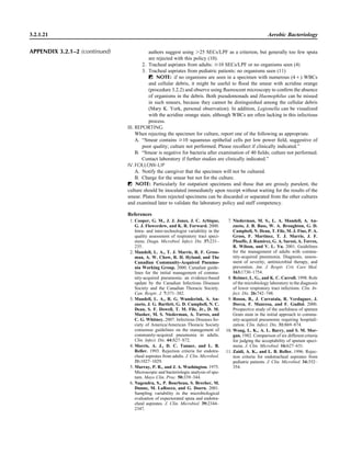 authors suggest using Ͼ25 SECs/LPF as a criterion, but generally too few sputa
are rejected with this policy (10).
2. Tracheal aspriates from adults: Ն10 SECs/LPF or no organisms seen (4)
3. Tracheal aspriates from pediatric patients: no organisms seen (11)
ᮃ NOTE: if no organisms are seen in a specimen with numerous (4‫)ם‬ WBCs
and cellular debris, it might be useful to ﬂood the smear with acridine orange
(procedure 3.2.2) and observe using ﬂuorescent microscopy to conﬁrm the absence
of organisms in the debris. Both pseudomonads and Haemophilus can be missed
in such smears, because they cannot be distinguished among the cellular debris
(Mary K. York, personal observation). In addition, Legionella can be visualized
with the acridine orange stain, although WBCs are often lacking in this infectious
process.
III. REPORTING
When rejecting the specimen for culture, report one of the following as appropriate.
A. “Smear contains Ն10 squamous epithelial cells per low power ﬁeld, suggestive of
poor quality; culture not performed. Please recollect if clinically indicated.”
B. “Smear is negative for bacteria after examination of 40 ﬁelds; culture not performed.
Contact laboratory if further studies are clinically indicated.”
IV.FOLLOW-UP
A. Notify the caregiver that the specimen will not be cultured.
B. Charge for the smear but not for the culture.
ᮃ NOTE: Particularly for outpatient specimens and those that are grossly purulent, the
culture should be inoculated immediately upon receipt without waiting for the results of the
smear. Plates from rejected specimens can be discarded or separated from the other cultures
and examined later to validate the laboratory policy and staff competency.
References
3.2.1.21 Aerobic Bacteriology
1. Cooper, G. M., J. J. Jones, J. C. Arbique,
G. J. Flowerdew, and K. R. Forward. 2000.
Intra- and inter-technologist variability in the
quality assessment of respiratory tract speci-
mens. Diagn. Microbiol. Infect. Dis. 37:231–
235.
2. Mandell, L. A., T. J. Marrie, R. F. Gross-
man, A. W. Chow, R. H. Hyland, and The
Canadian Community-Acquired Pneumo-
nia Working Group. 2000. Canadian guide-
lines for the initial management of commu-
nity-acquired pneumonia: an evidence-based
update by the Canadian Infectious Diseases
Society and the Canadian Thoracic Society.
Can. Respir. J. 7:371–382.
3. Mandell, L. A., R. G. Wunderink, A. An-
zueto, J. G. Bartlett, G. D. Campbell, N. C.
Dean, S. F. Dowell, T. M. File, Jr., D. M.
Musher, M. S. Niederman, A. Torres, and
C. G. Whitney. 2007. Infectious Diseases So-
ciety of America/American Thoracic Society
consensus guidelines on the management of
community-acquired pneumonia in adults.
Clin. Infect. Dis. 44:S27–S72.
4. Morris, A. J., D. C. Tanner, and L. B.
Reller. 1993. Rejection criteria for endotra-
cheal aspirates from adults. J. Clin. Microbiol.
31:1027–1029.
5. Murray, P. R., and J. A. Washington. 1975.
Microscopic and bacteriologic analysis of spu-
tum. Mayo Clin. Proc. 50:339–344.
6. Nagendra, S., P. Bourbeau, S. Brecher, M.
Dunne, M. LaRocco, and G. Doern. 2001.
Sampling variability in the microbiological
evaluation of expectorated sputa and endotra-
cheal aspirates. J. Clin. Microbiol. 39:2344–
2347.
7. Niederman, M. S., L. A. Mandell, A. An-
zueto, J. B. Bass, W. A. Broughton, G. D.
Campbell, N. Dean, T. File, M. J. Fine, P. A.
Gross, F. Martinez, T. J. Marrie, J. F.
Plouffe, J. Ramirez, G. A. Sarosi, A. Torres,
R. Wilson, and V. L. Yu. 2001. Guidelines
for the management of adults with commu-
nity-acquired pneumonia. Diagnosis, assess-
ment of severity, antimicrobial therapy, and
prevention. Am. J. Respir. Crit. Care Med.
163:1730–1754.
8. Reimer, L. G., and K. C. Carroll. 1998. Role
of the microbiology laboratory in the diagnosis
of lower respiratory tract infections. Clin. In-
fect. Dis. 26:742–748.
9. Roson, B., J. Carratala, R. Verdaguer, J.
Dorca, F. Manresa, and F. Gudiol. 2000.
Prospective study of the usefulness of sputum
Gram stain in the initial approach to commu-
nity-acquired pneumonia requiring hospitali-
zation. Clin. Infect. Dis. 31:869–874.
10. Wong, L. K., A. L. Barry, and S. M. Mor-
gan. 1982. Comparison of six different criteria
for judging the acceptability of sputum speci-
mens. J. Clin. Microbiol. 16:627–631.
11. Zaidi, A. K., and L. B. Reller. 1996. Rejec-
tion criteria for endotracheal aspirates from
pediatric patients. J. Clin. Microbiol. 34:352–
354.
APPENDIX 3.2.1–2 (continued)
 