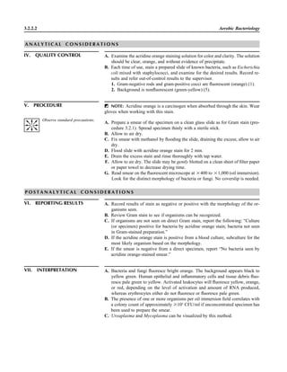 3.2.2.2 Aerobic Bacteriology
A N A L Y T I C A L C O N S I D E R A T I O N S
IV. QUALITY CONTROL A. Examine the acridine orange staining solution for color and clarity. The solution
should be clear, orange, and without evidence of precipitate.
B. Each time of use, stain a prepared slide of known bacteria, such as Escherichia
coli mixed with staphylococci, and examine for the desired results. Record re-
sults and refer out-of-control results to the supervisor.
1. Gram-negative rods and gram-positive cocci are ﬂuorescent (orange) (1).
2. Background is nonﬂuorescent (green-yellow) (5).
V. PROCEDURE ᮃ NOTE: Acridine orange is a carcinogen when absorbed through the skin. Wear
gloves when working with this stain.
A. Prepare a smear of the specimen on a clean glass slide as for Gram stain (pro-
cedure 3.2.1). Spread specimen thinly with a sterile stick.
B. Allow to air dry.
C. Fix smear with methanol by ﬂooding the slide, draining the excess; allow to air
dry.
D. Flood slide with acridine orange stain for 2 min.
E. Drain the excess stain and rinse thoroughly with tap water.
F. Allow to air dry. The slide may be gently blotted on a clean sheet of ﬁlter paper
or paper towel to decrease drying time.
G. Read smear on the ﬂuorescent microscope at ‫004ן‬ to ‫000,1ן‬ (oil immersion).
Look for the distinct morphology of bacteria or fungi. No coverslip is needed.
P O S T A N A L Y T I C A L C O N S I D E R A T I O N S
VI. REPORTING RESULTS A. Record results of stain as negative or positive with the morphology of the or-
ganisms seen.
B. Review Gram stain to see if organisms can be recognized.
C. If organisms are not seen on direct Gram stain, report the following: “Culture
(or specimen) positive for bacteria by acridine orange stain; bacteria not seen
in Gram-stained preparation.”
D. If the acridine orange stain is positive from a blood culture, subculture for the
most likely organism based on the morphology.
E. If the smear is negative from a direct specimen, report “No bacteria seen by
acridine orange-stained smear.”
VII. INTERPRETATION A. Bacteria and fungi ﬂuoresce bright orange. The background appears black to
yellow green. Human epithelial and inﬂammatory cells and tissue debris ﬂuo-
resce pale green to yellow. Activated leukocytes will ﬂuoresce yellow, orange,
or red, depending on the level of activation and amount of RNA produced,
whereas erythrocytes either do not ﬂuoresce or ﬂuoresce pale green.
B. The presence of one or more organisms per oil immersion ﬁeld correlates with
a colony count of approximately Ն105
CFU/ml if unconcentrated specimen has
been used to prepare the smear.
C. Ureaplasma and Mycoplasma can be visualized by this method.
Observe standard precautions.
 
